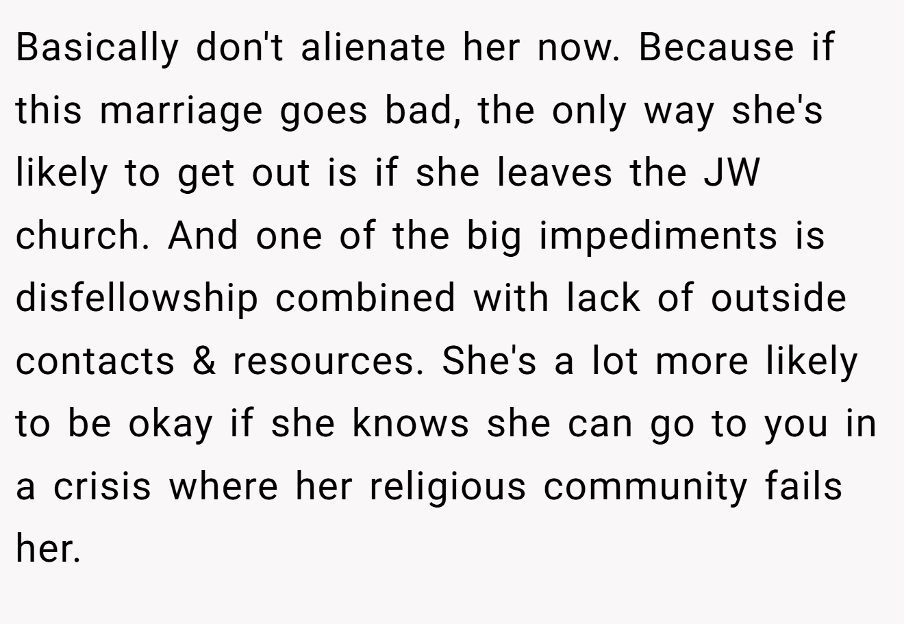 Basically don't alienate her now. Because if this marriage goes bad, the only way she's likely to get out is if she leaves the JW church. And one of the big impediments is disfellowship combined with lack of outside contacts & resources. She's a lot more likely to be okay if she knows she can go to you in a crisis where her religious community fails her.