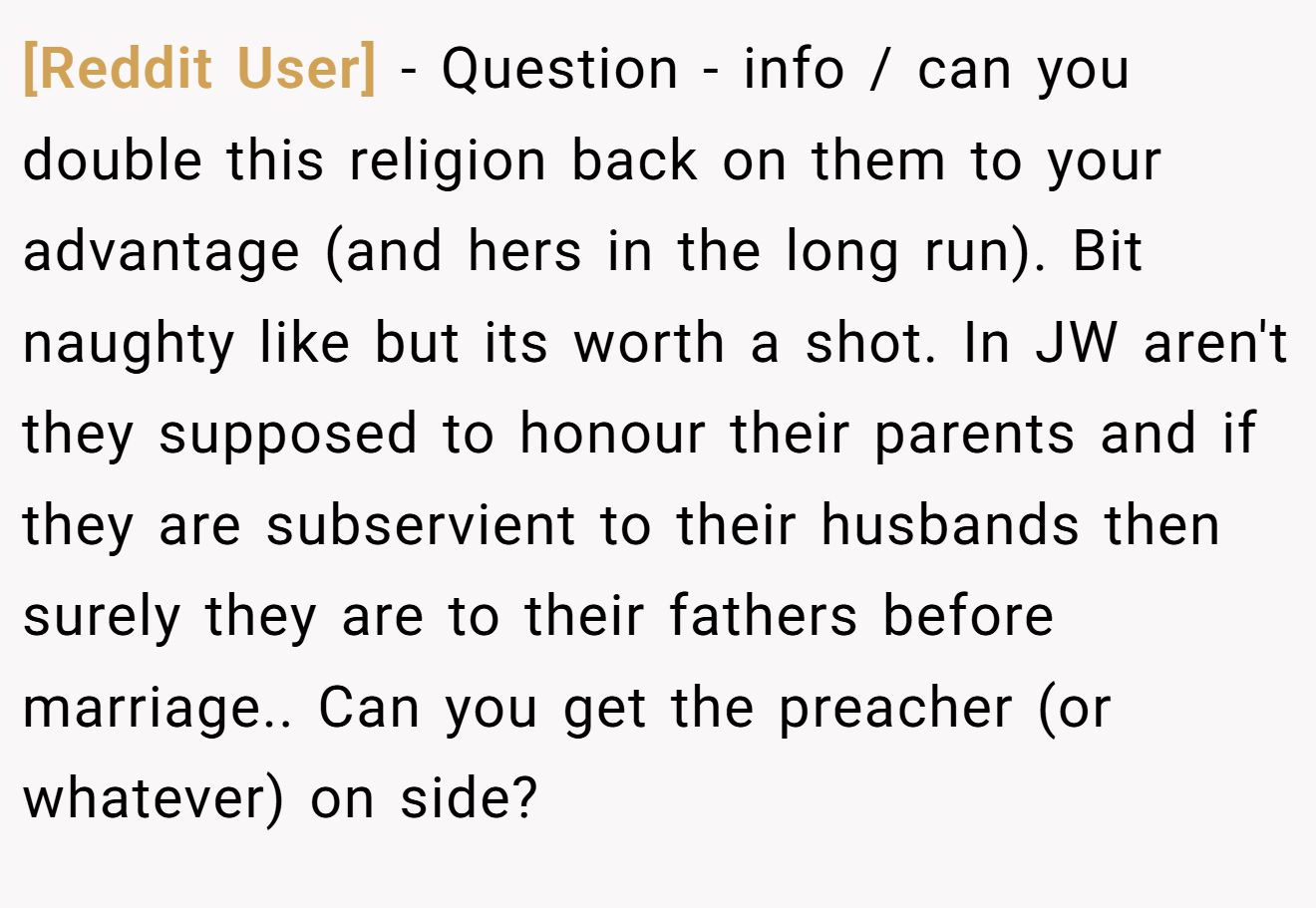 [Reddit User] − Question - info / can you double this religion back on them to your advantage (and hers in the long run). Bit naughty like but its worth a shot. In JW aren't they supposed to honour their parents and if they are subservient to their husbands then surely they are to their fathers before marriage.. Can you get the preacher (or whatever) on side?