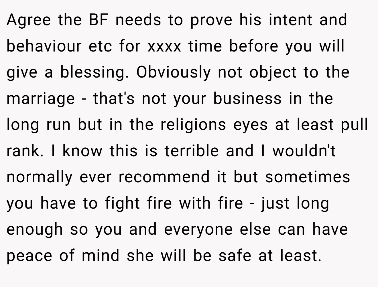 Agree the BF needs to prove his intent and behaviour etc for xxxx time before you will give a blessing. Obviously not object to the marriage - that's not your business in the long run but in the religions eyes at least pull rank. I know this is terrible and I wouldn't normally ever recommend it but sometimes you have to fight fire with fire - just long enough so you and everyone else can have peace of mind she will be safe at least.