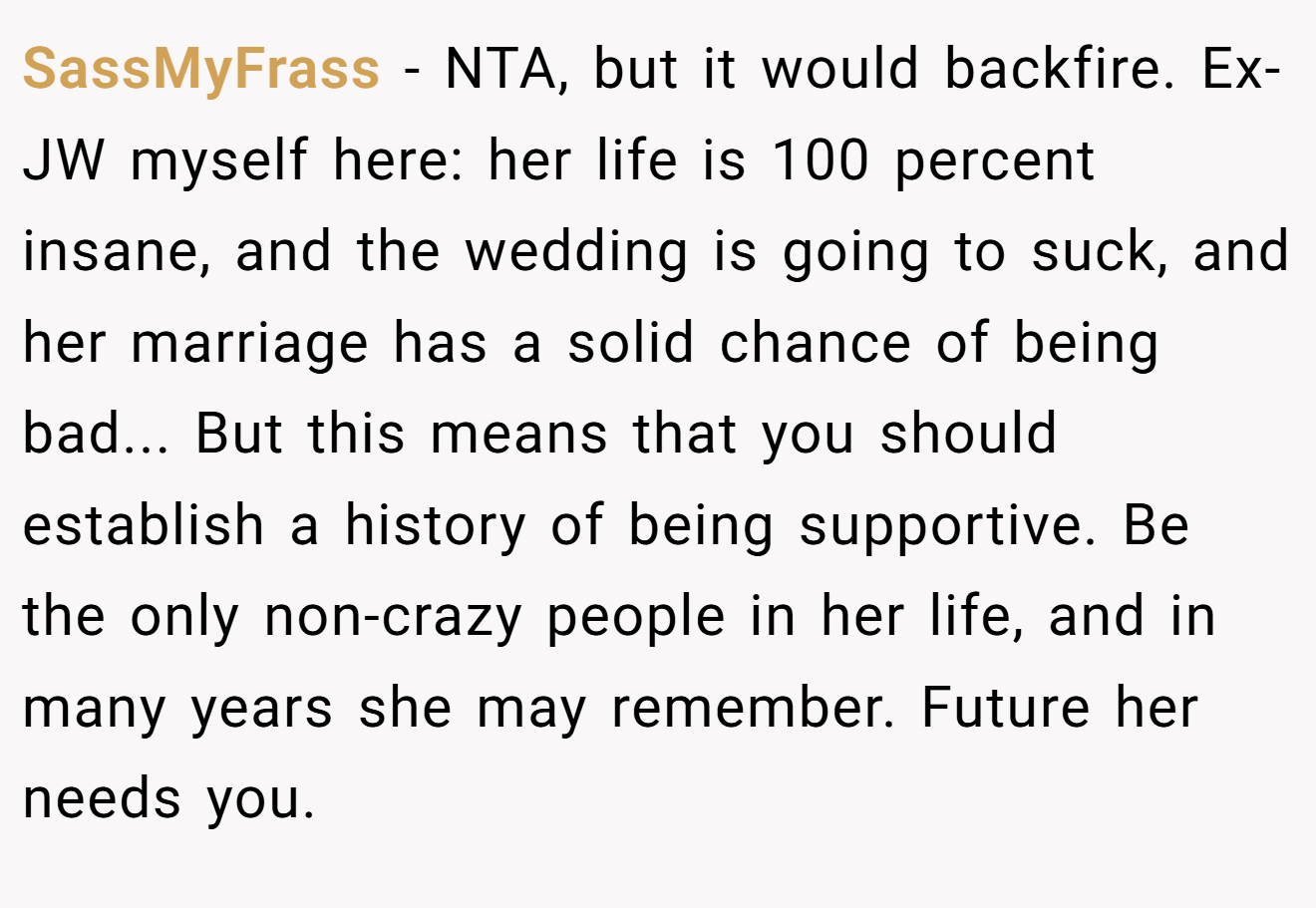 SassMyFrass − NTA, but it would backfire. Ex-JW myself here: her life is 100 percent insane, and the wedding is going to suck, and her marriage has a solid chance of being bad... But this means that you should establish a history of being supportive. Be the only non-crazy people in her life, and in many years she may remember. Future her needs you.