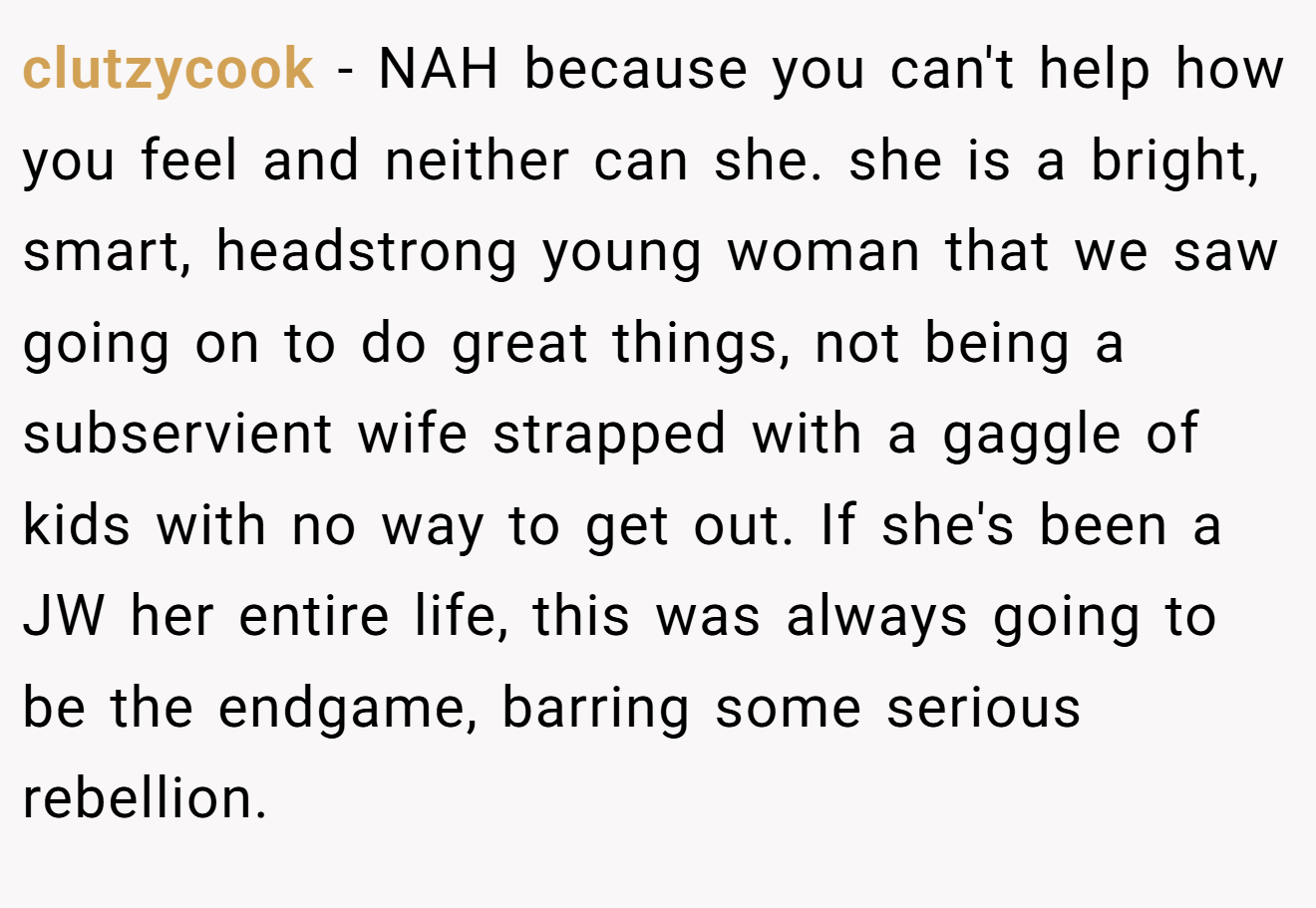 clutzycook − NAH because you can't help how you feel and neither can she. she is a bright, smart, headstrong young woman that we saw going on to do great things, not being a subservient wife strapped with a gaggle of kids with no way to get out. If she's been a JW her entire life, this was always going to be the endgame, barring some serious rebellion.