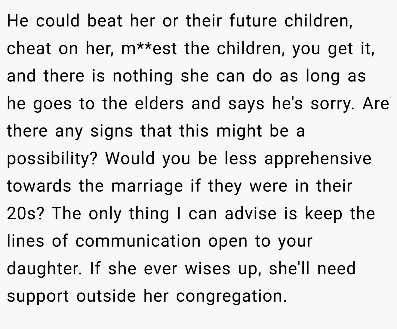 He could beat her or their future children, cheat on her, m**est the children, you get it, and there is nothing she can do as long as he goes to the elders and says he's sorry. Are there any signs that this might be a possibility? Would you be less apprehensive towards the marriage if they were in their 20s? The only thing I can advise is keep the lines of communication open to your daughter. If she ever wises up, she'll need support outside her congregation.