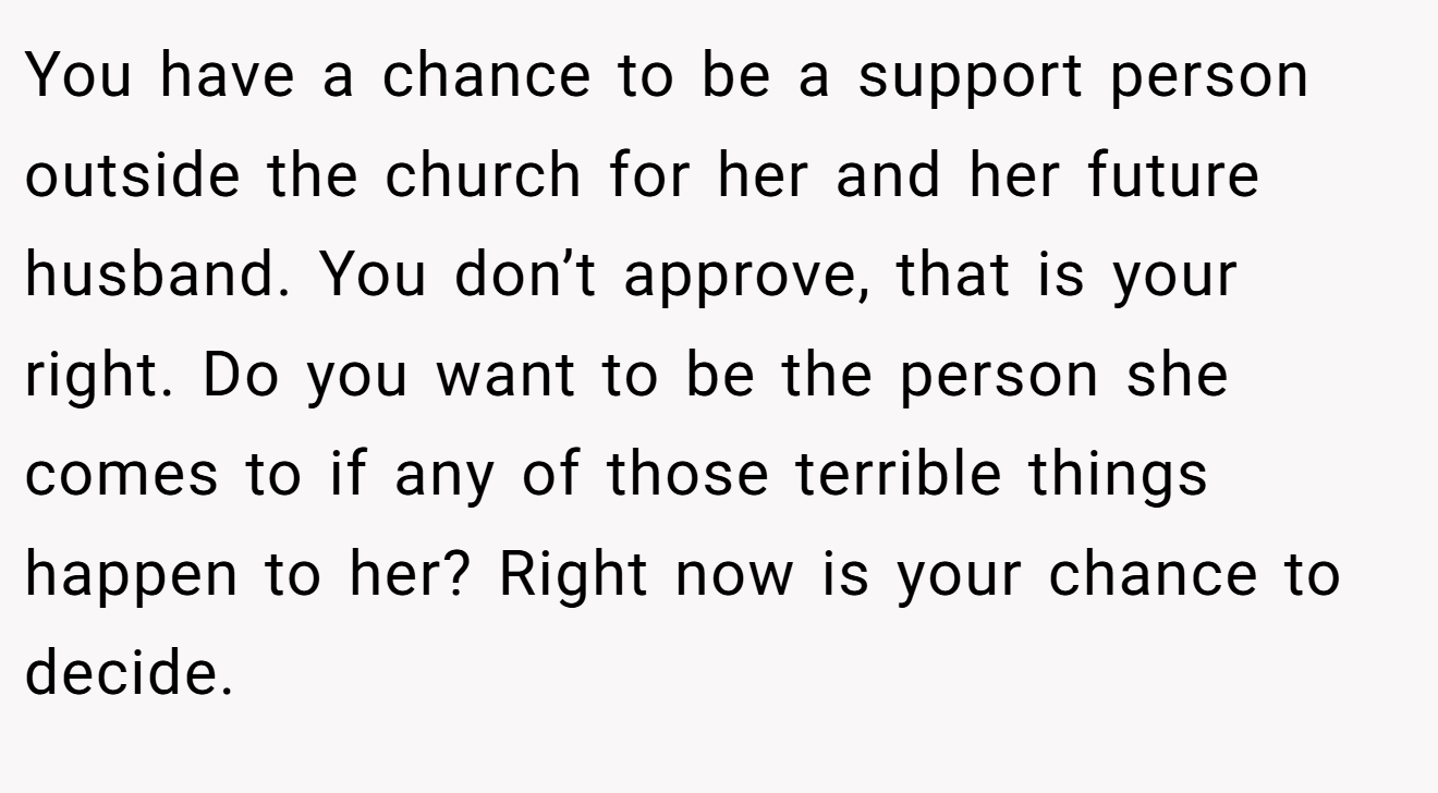 You have a chance to be a support person outside the church for her and her future husband. You don’t approve, that is your right. Do you want to be the person she comes to if any of those terrible things happen to her? Right now is your chance to decide.