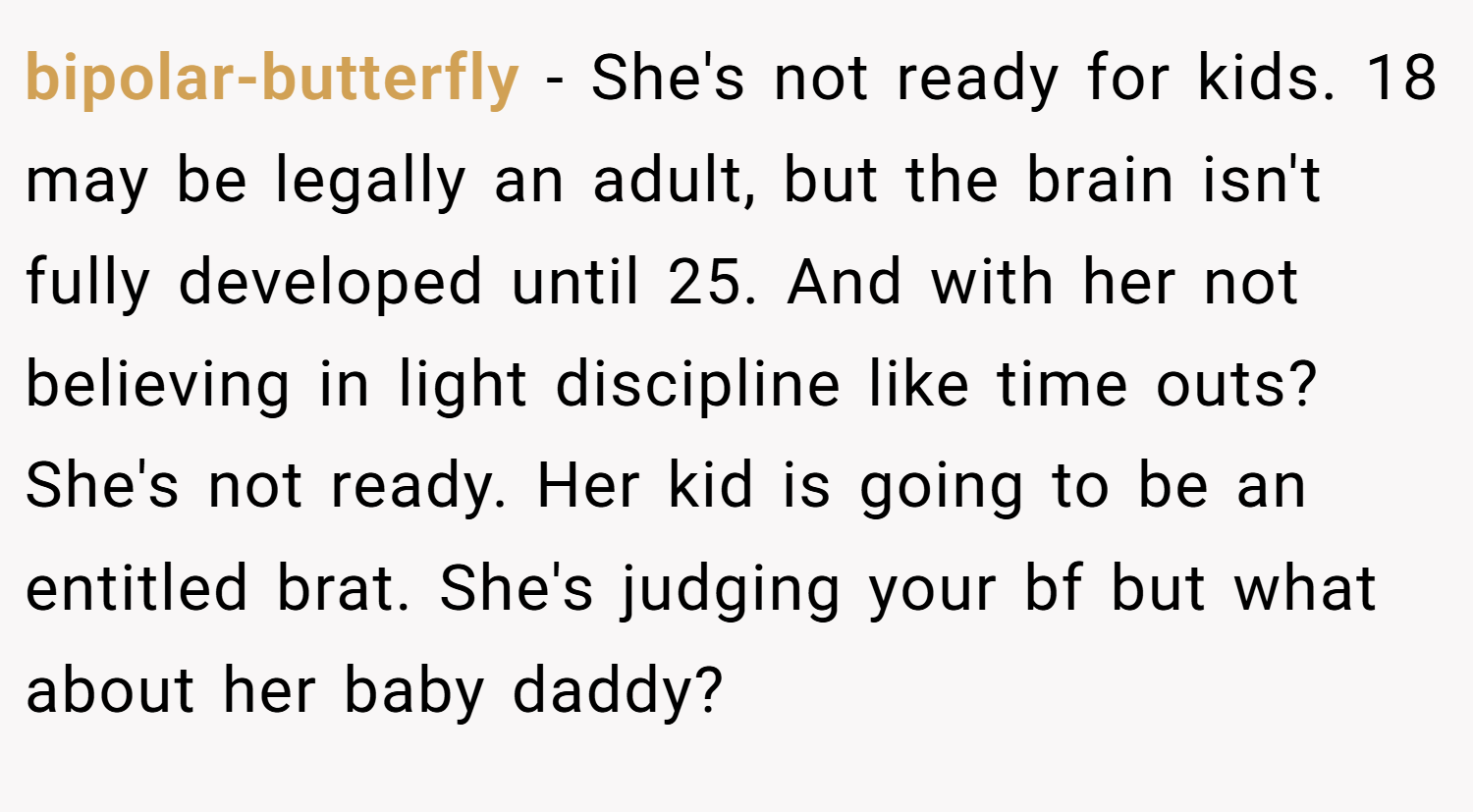 bipolar-butterfly − She's not ready for kids. 18 may be legally an adult, but the brain isn't fully developed until 25. And with her not believing in light discipline like time outs? She's not ready. Her kid is going to be an entitled brat. She's judging your bf but what about her baby daddy?