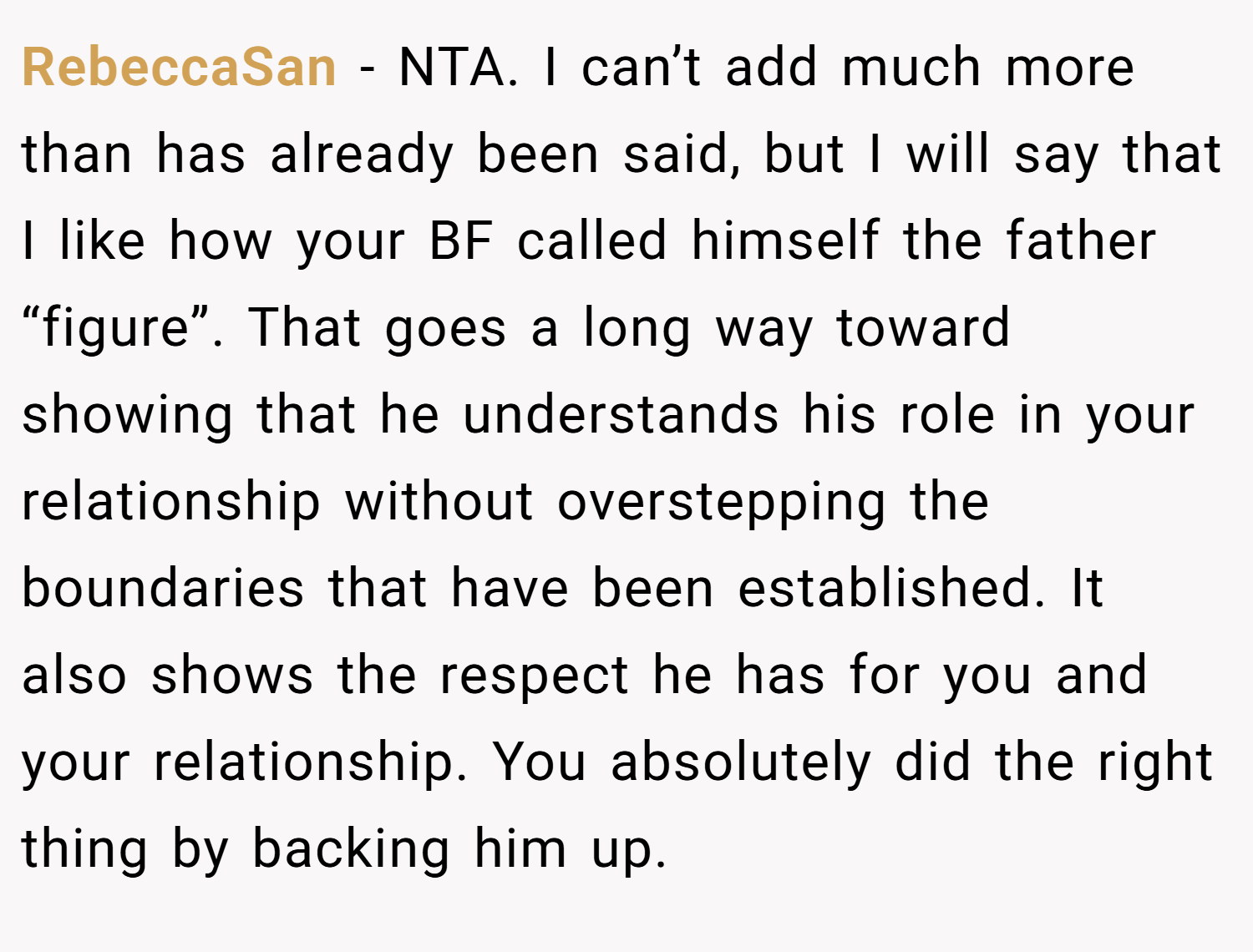 RebeccaSan − NTA. I can’t add much more than has already been said, but I will say that I like how your BF called himself the father “figure”. That goes a long way toward showing that he understands his role in your relationship without overstepping the boundaries that have been established. It also shows the respect he has for you and your relationship. You absolutely did the right thing by backing him up.