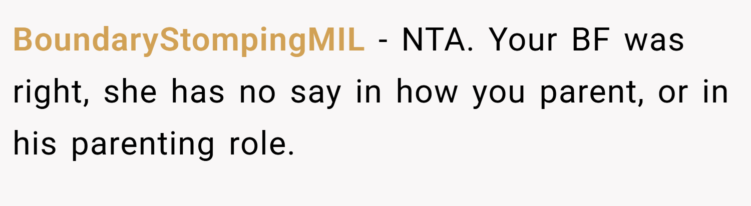 BoundaryStompingMIL − NTA. Your BF was right, she has no say in how you parent, or in his parenting role.