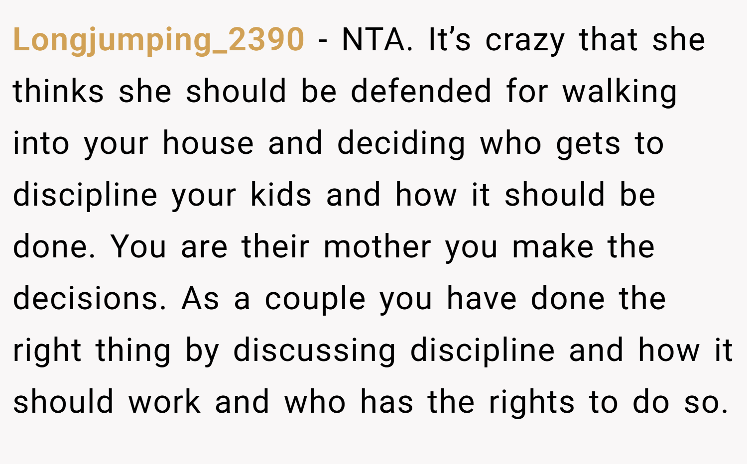 Longjumping_2390 − NTA. It’s crazy that she thinks she should be defended for walking into your house and deciding who gets to discipline your kids and how it should be done. You are their mother you make the decisions. As a couple you have done the right thing by discussing discipline and how it should work and who has the rights to do so.