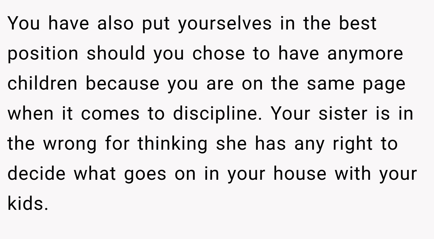 You have also put yourselves in the best position should you chose to have anymore children because you are on the same page when it comes to discipline. Your sister is in the wrong for thinking she has any right to decide what goes on in your house with your kids.