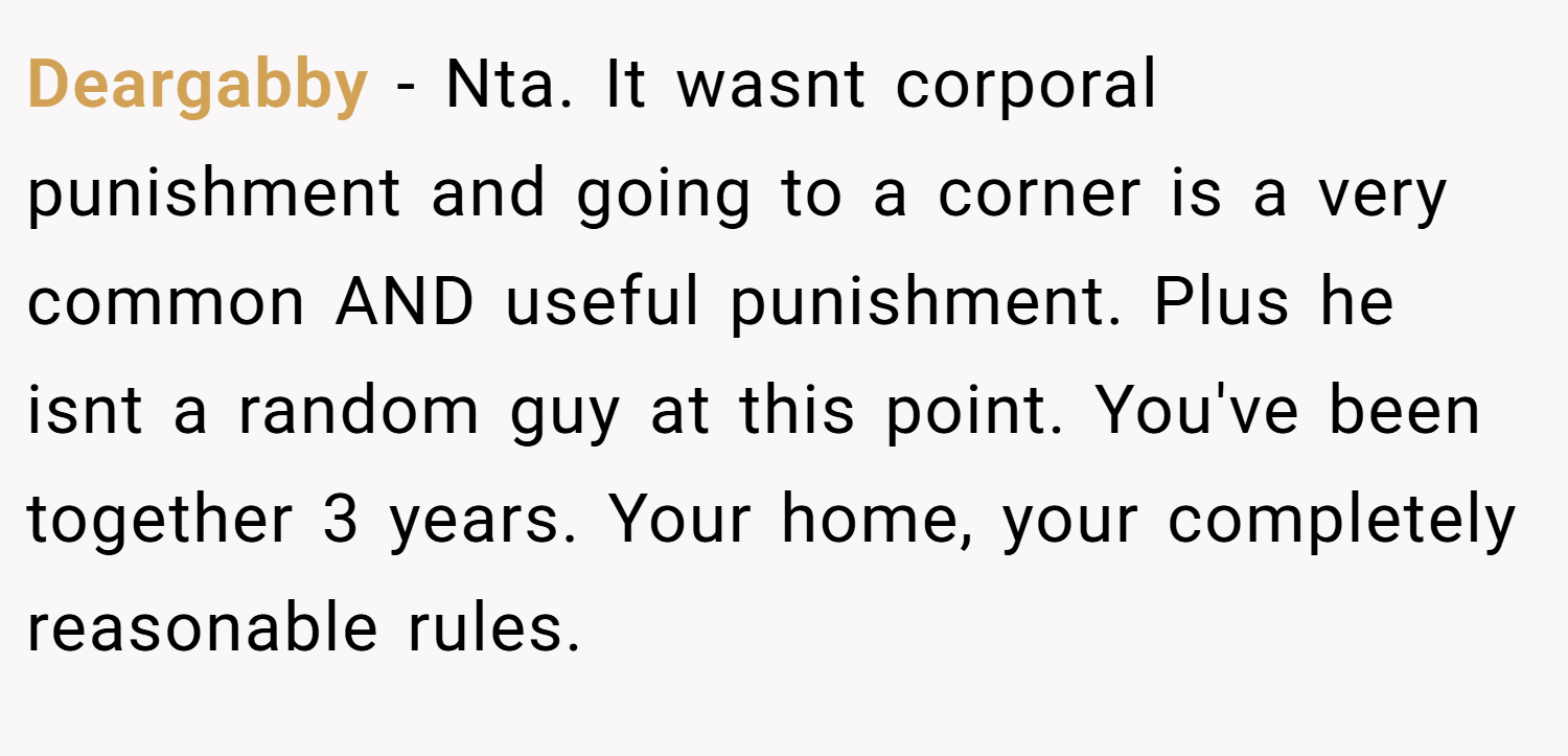Deargabby − Nta. It wasnt corporal punishment and going to a corner is a very common AND useful punishment. Plus he isnt a random guy at this point. You've been together 3 years. Your home, your completely reasonable rules.