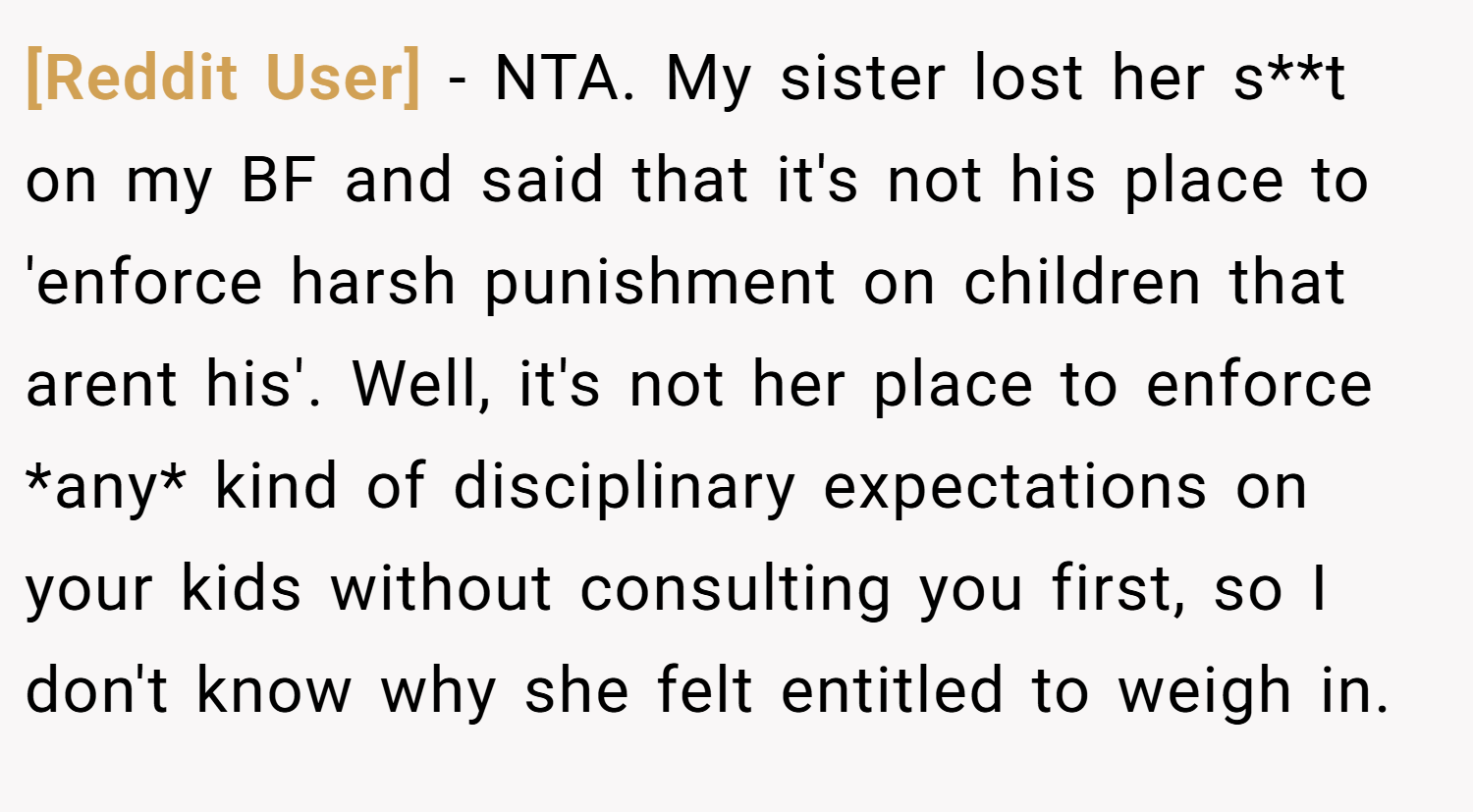 [Reddit User] − NTA. My sister lost her s**t on my BF and said that it's not his place to 'enforce harsh punishment on children that arent his'. Well, it's not her place to enforce *any* kind of disciplinary expectations on your kids without consulting you first, so I don't know why she felt entitled to weigh in.