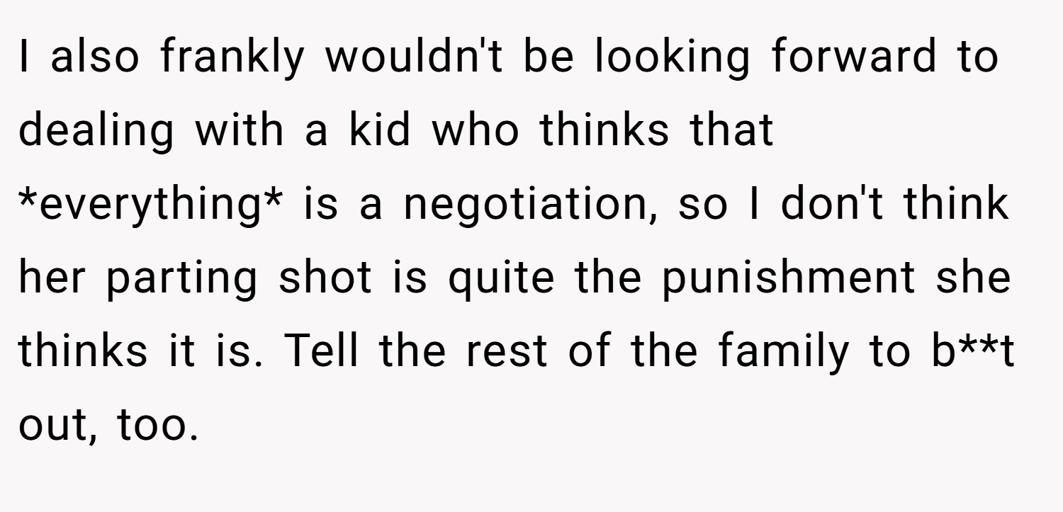 I also frankly wouldn't be looking forward to dealing with a kid who thinks that *everything* is a negotiation, so I don't think her parting shot is quite the punishment she thinks it is. Tell the rest of the family to b**t out, too.