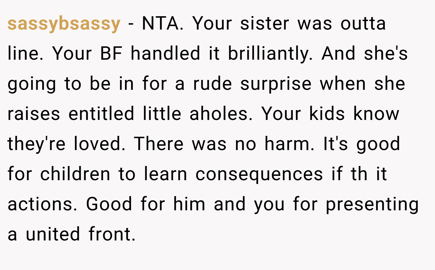 sassybsassy − NTA. Your sister was outta line. Your BF handled it brilliantly. And she's going to be in for a rude surprise when she raises entitled little aholes. Your kids know they're loved. There was no harm. It's good for children to learn consequences if th it actions. Good for him and you for presenting a united front.