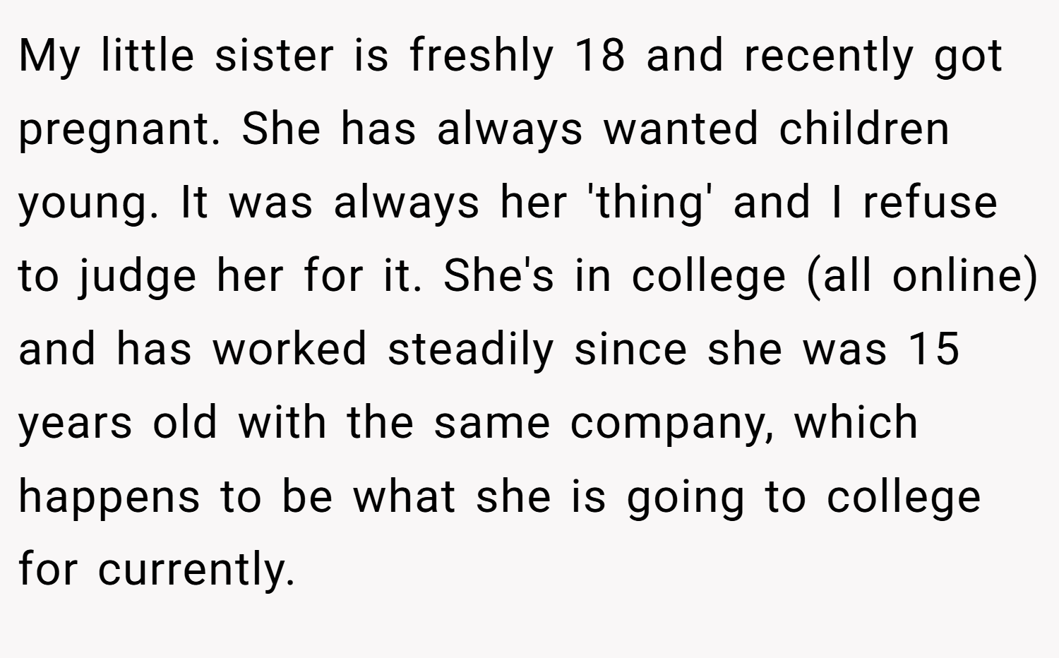 My little sister is freshly 18 and recently got pregnant. She has always wanted children young. It was always her 'thing' and I refuse to judge her for it. She's in college (all online) and has worked steadily since she was 15 years old with the same company, which happens to be what she is going to college for currently.