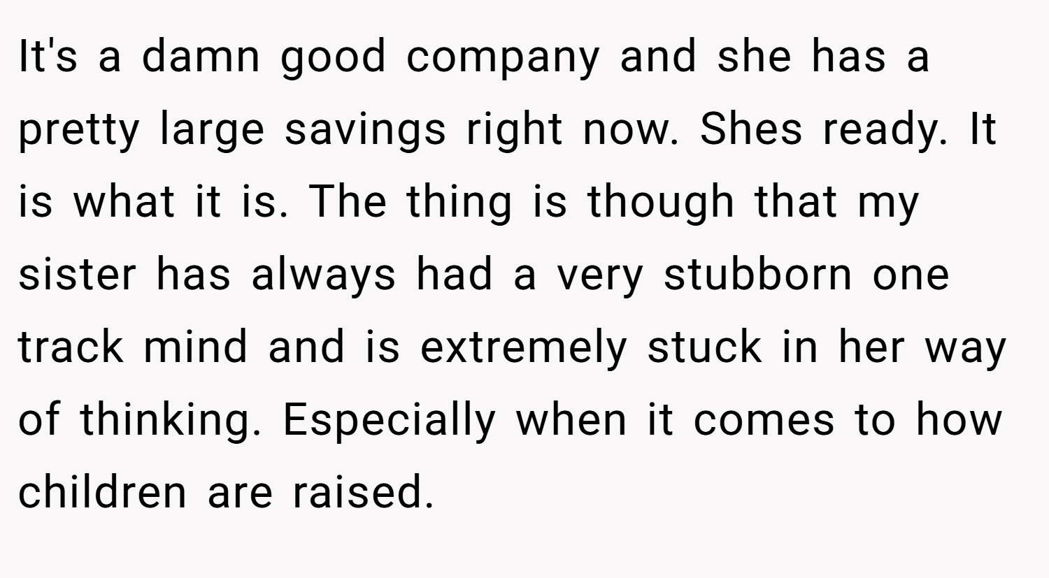 It's a damn good company and she has a pretty large savings right now. Shes ready. It is what it is. The thing is though that my sister has always had a very stubborn one track mind and is extremely stuck in her way of thinking. Especially when it comes to how children are raised.