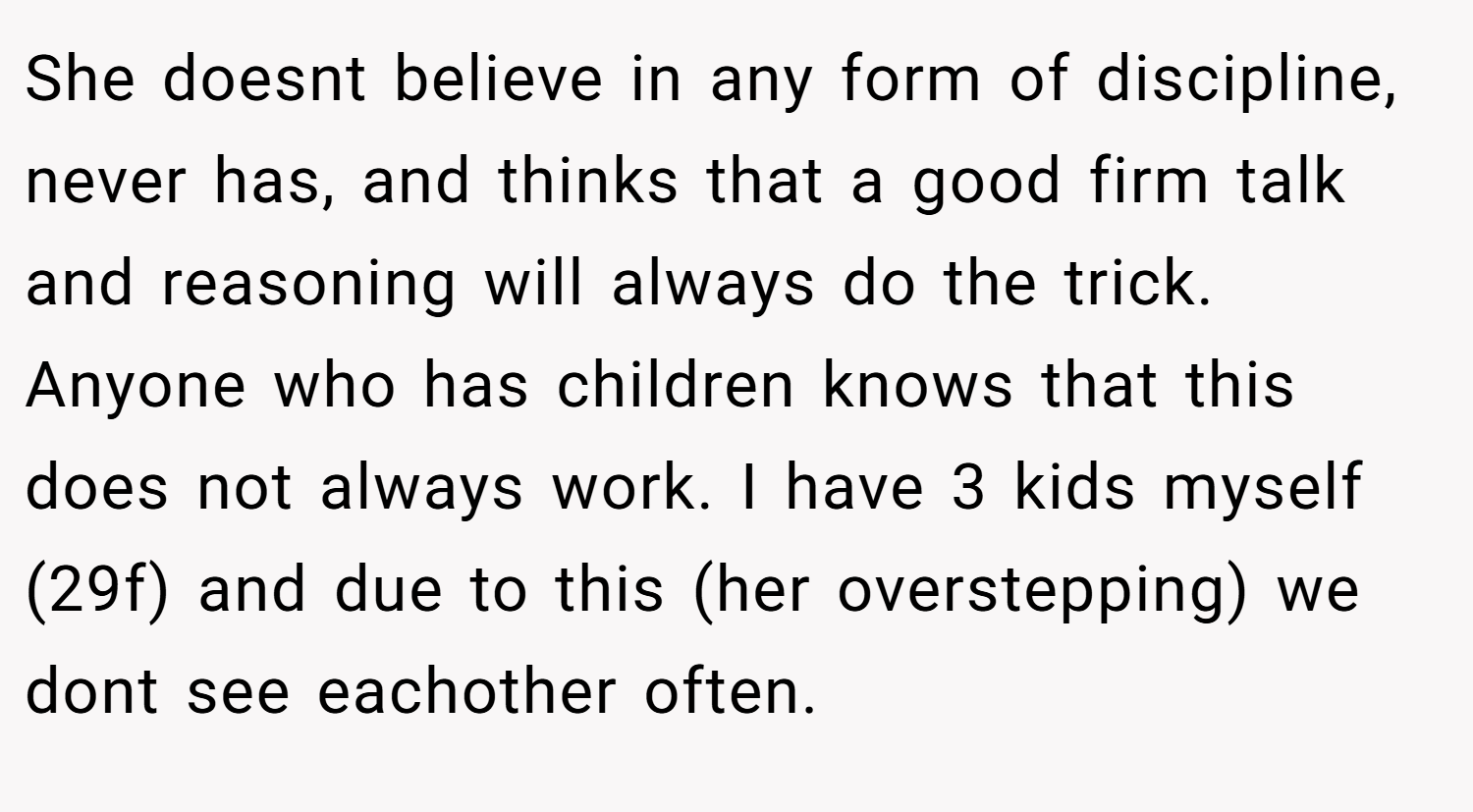 She doesnt believe in any form of discipline, never has, and thinks that a good firm talk and reasoning will always do the trick. Anyone who has children knows that this does not always work. I have 3 kids myself (29f) and due to this (her overstepping) we dont see eachother often.