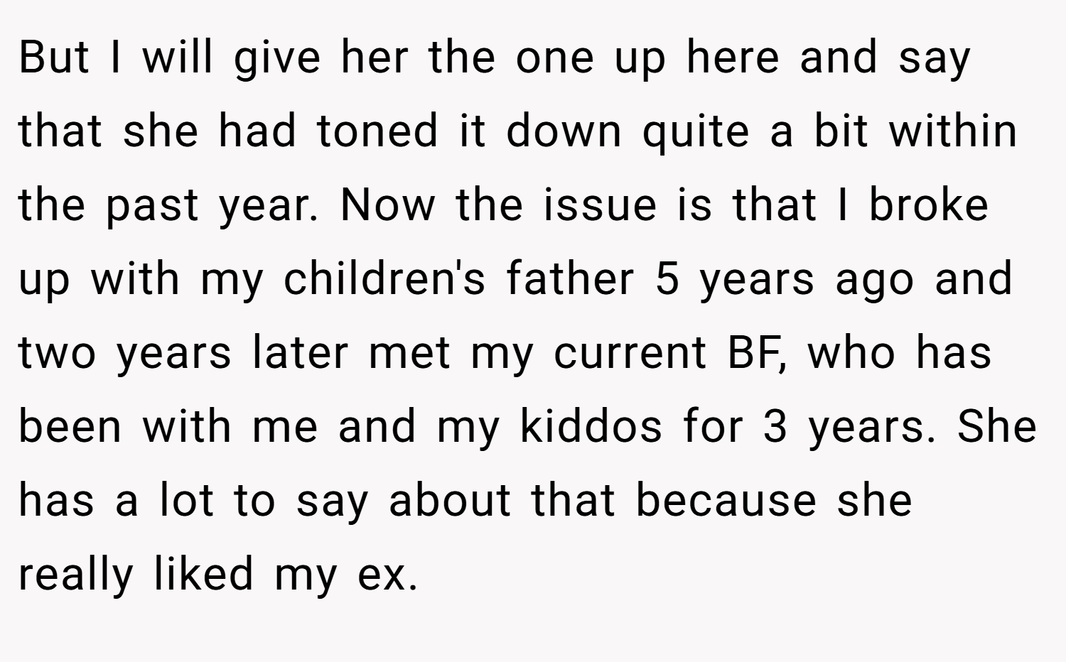 But I will give her the one up here and say that she had toned it down quite a bit within the past year. Now the issue is that I broke up with my children's father 5 years ago and two years later met my current BF, who has been with me and my kiddos for 3 years. She has a lot to say about that because she really liked my ex.