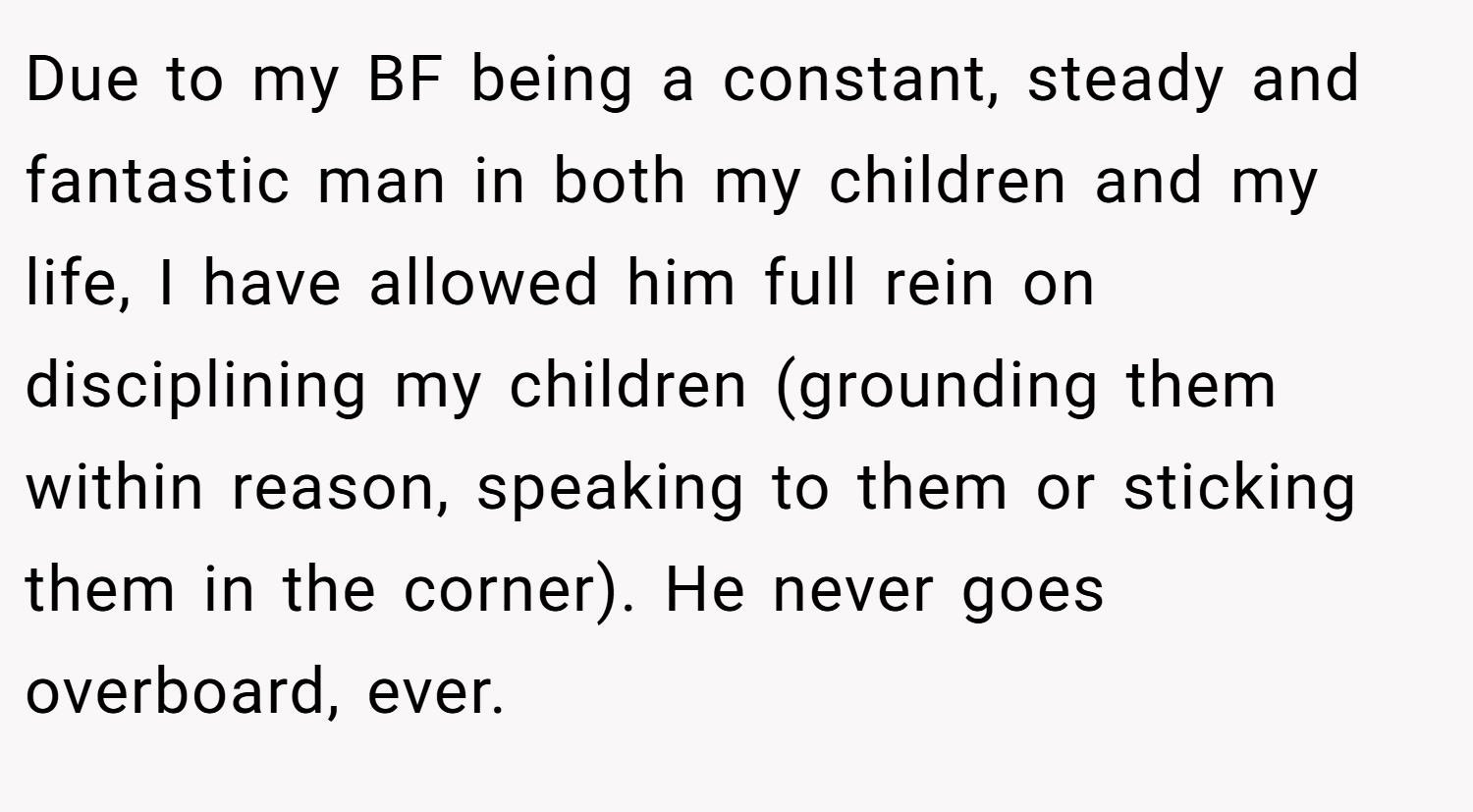 Due to my BF being a constant, steady and fantastic man in both my children and my life, I have allowed him full rein on disciplining my children (grounding them within reason, speaking to them or sticking them in the corner). He never goes overboard, ever.