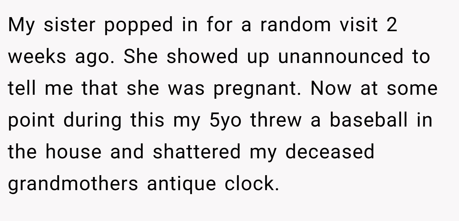 My sister popped in for a random visit 2 weeks ago. She showed up unannounced to tell me that she was pregnant. Now at some point during this my 5yo threw a baseball in the house and shattered my deceased grandmothers antique clock.