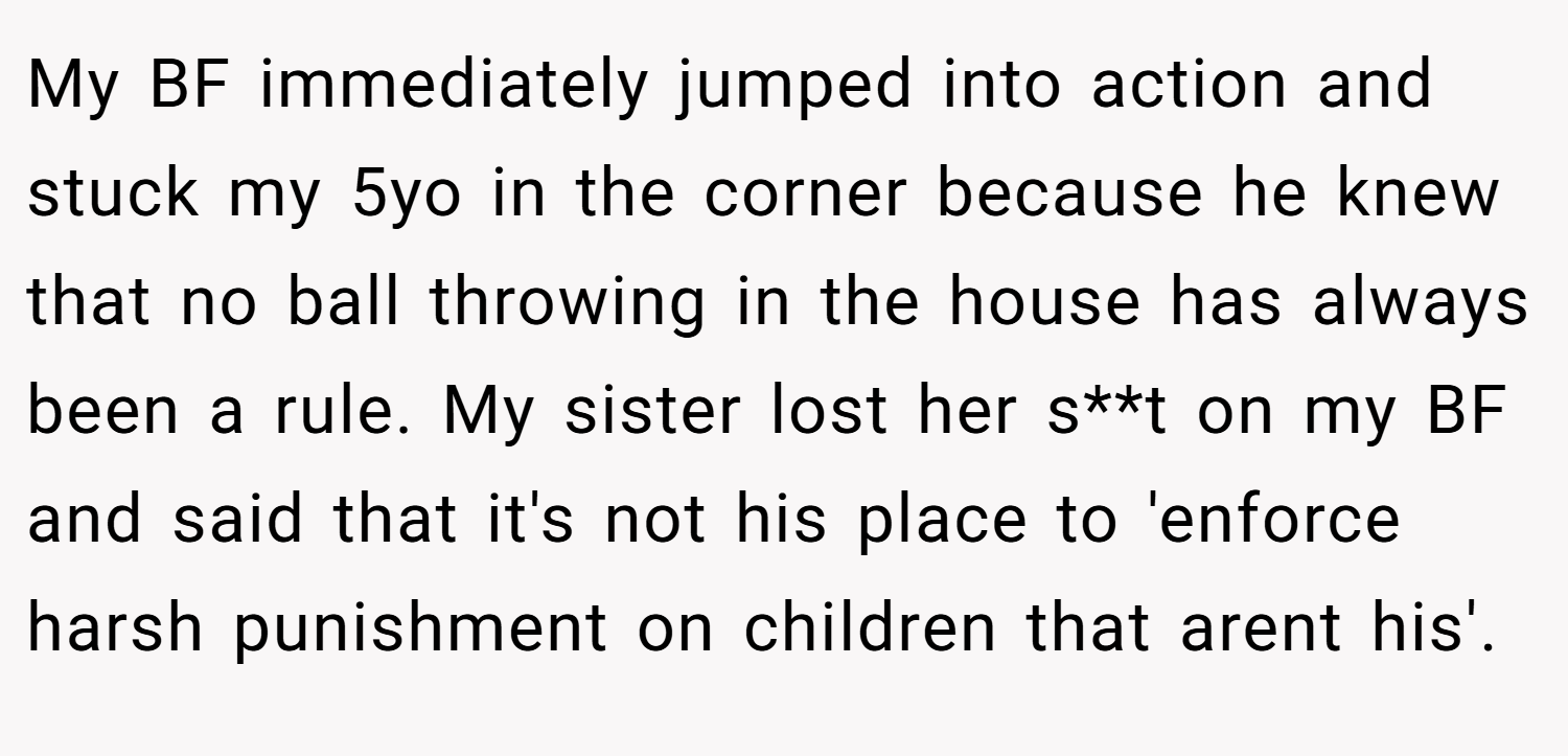 My BF immediately jumped into action and stuck my 5yo in the corner because he knew that no ball throwing in the house has always been a rule. My sister lost her s**t on my BF and said that it's not his place to 'enforce harsh punishment on children that arent his'.