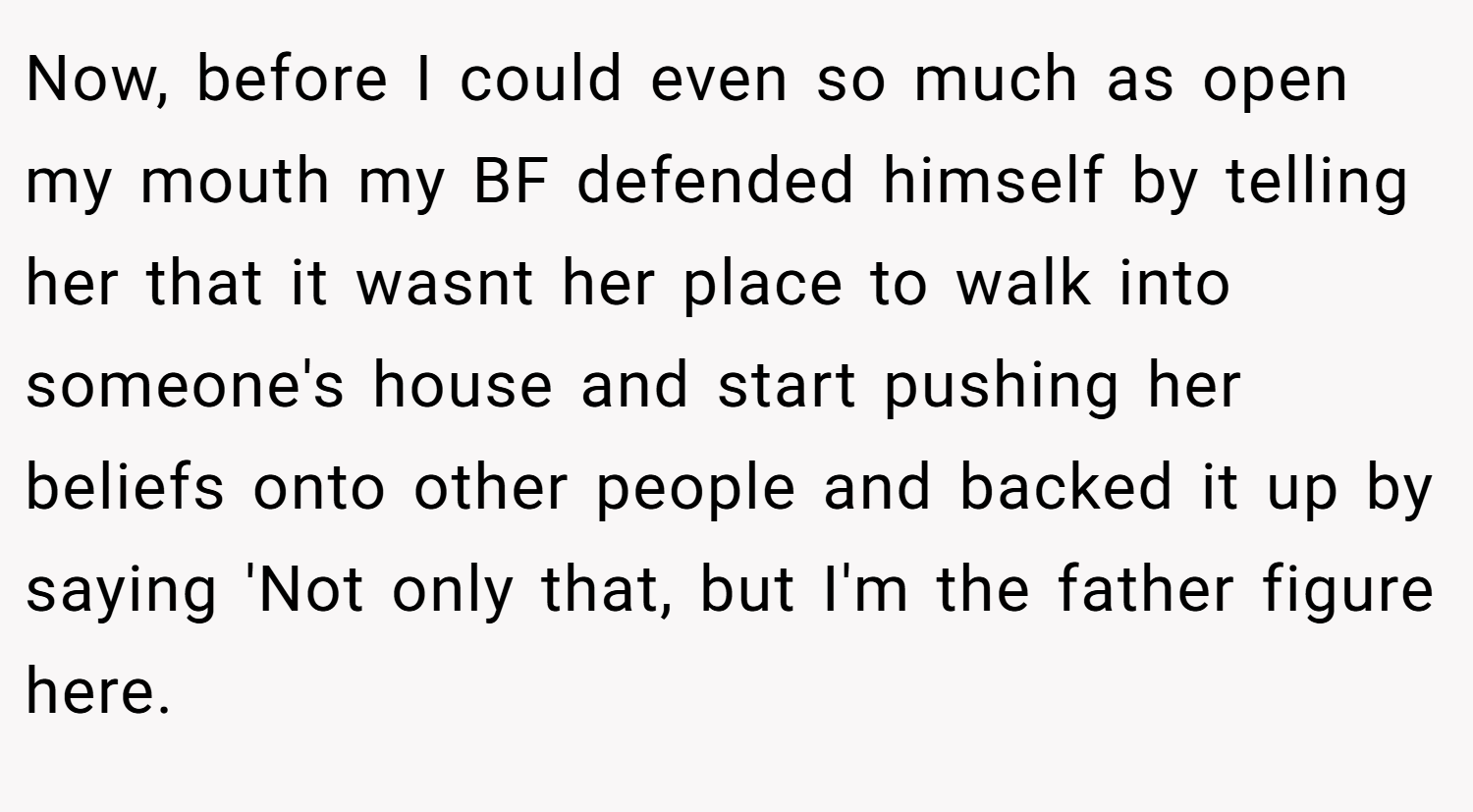 Now, before I could even so much as open my mouth my BF defended himself by telling her that it wasnt her place to walk into someone's house and start pushing her beliefs onto other people and backed it up by saying 'Not only that, but I'm the father figure here.