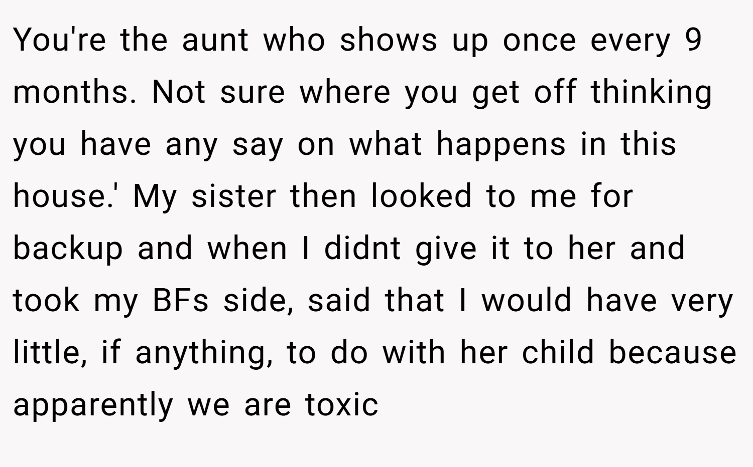 You're the aunt who shows up once every 9 months. Not sure where you get off thinking you have any say on what happens in this house.' My sister then looked to me for backup and when I didnt give it to her and took my BFs side, said that I would have very little, if anything, to do with her child because apparently we are toxic