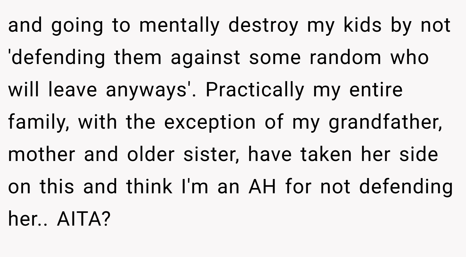 and going to mentally destroy my kids by not 'defending them against some random who will leave anyways'. Practically my entire family, with the exception of my grandfather, mother and older sister, have taken her side on this and think I'm an AH for not defending her.. AITA?