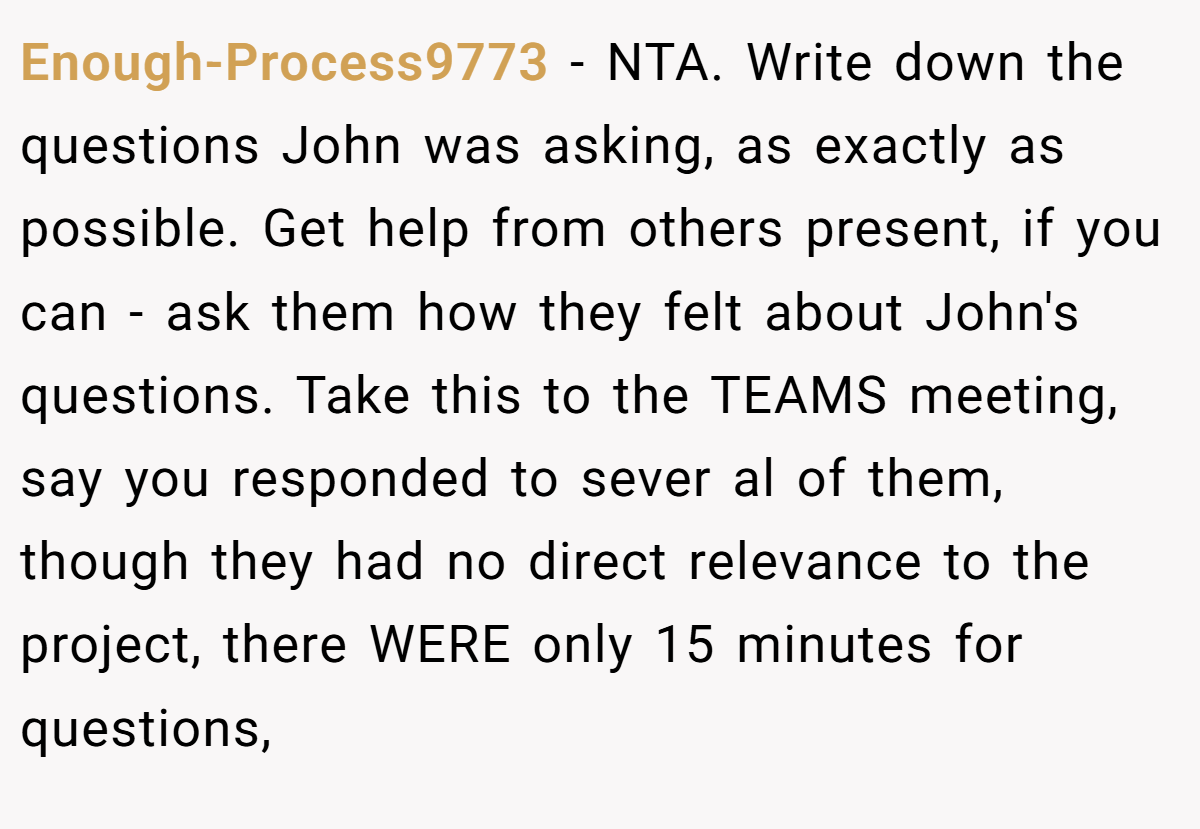 Enough-Process9773 − NTA. Write down the questions John was asking, as exactly as possible. Get help from others present, if you can - ask them how they felt about John's questions. Take this to the TEAMS meeting, say you responded to sever al of them, though they had no direct relevance to the project, there WERE only 15 minutes for questions,
