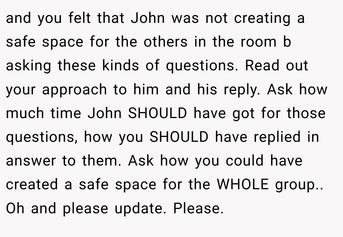 and you felt that John was not creating a safe space for the others in the room b asking these kinds of questions. Read out your approach to him and his reply. Ask how much time John SHOULD have got for those questions, how you SHOULD have replied in answer to them. Ask how you could have created a safe space for the WHOLE group.. Oh and please update. Please.