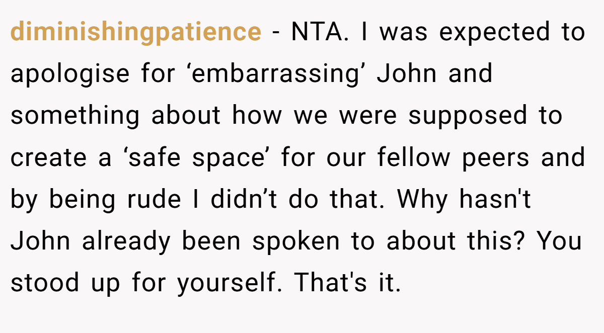 diminishingpatience − NTA. I was expected to apologise for ‘embarrassing’ John and something about how we were supposed to create a ‘safe space’ for our fellow peers and by being rude I didn’t do that. Why hasn't John already been spoken to about this? You stood up for yourself. That's it.