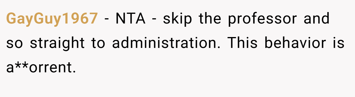 GayGuy1967 − NTA - skip the professor and so straight to administration. This behavior is a**orrent.