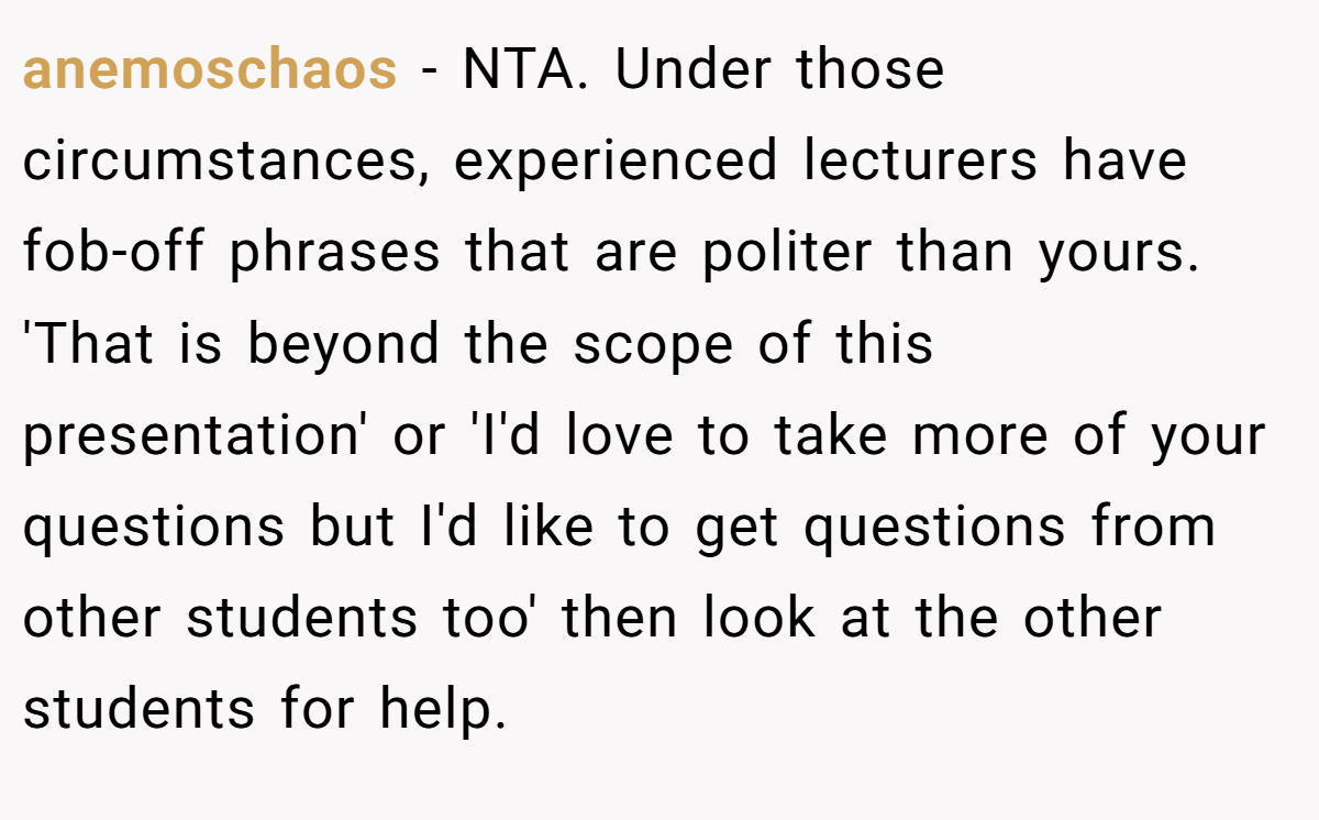 anemoschaos − NTA. Under those circumstances, experienced lecturers have fob-off phrases that are politer than yours. 'That is beyond the scope of this presentation' or 'I'd love to take more of your questions but I'd like to get questions from other students too' then look at the other students for help.