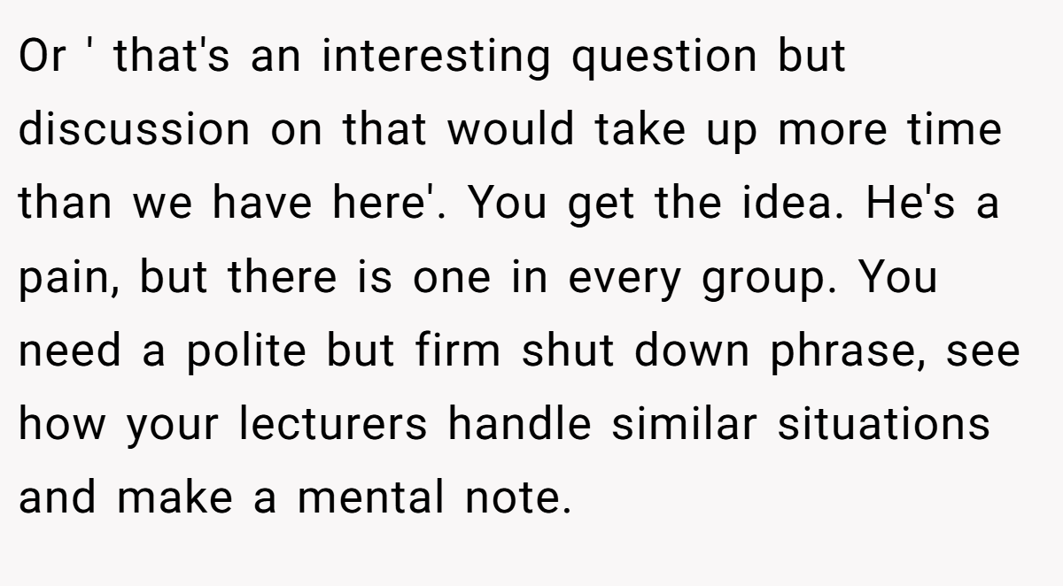 Or ' that's an interesting question but discussion on that would take up more time than we have here'. You get the idea. He's a pain, but there is one in every group. You need a polite but firm shut down phrase, see how your lecturers handle similar situations and make a mental note.