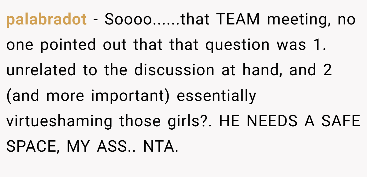 palabradot − Soooo......that TEAM meeting, no one pointed out that that question was 1. unrelated to the discussion at hand, and 2 (and more important) essentially virtueshaming those girls?. HE NEEDS A SAFE SPACE, MY ASS.. NTA.