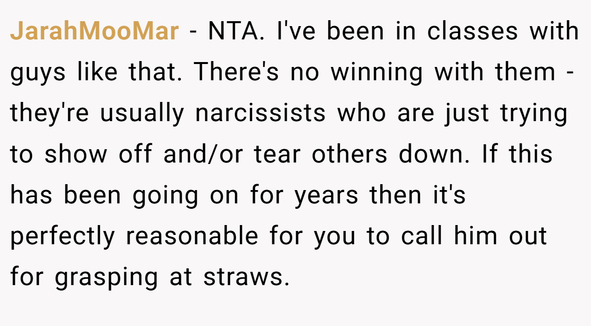 JarahMooMar − NTA. I've been in classes with guys like that. There's no winning with them - they're usually narcissists who are just trying to show off and/or tear others down. If this has been going on for years then it's perfectly reasonable for you to call him out for grasping at straws.