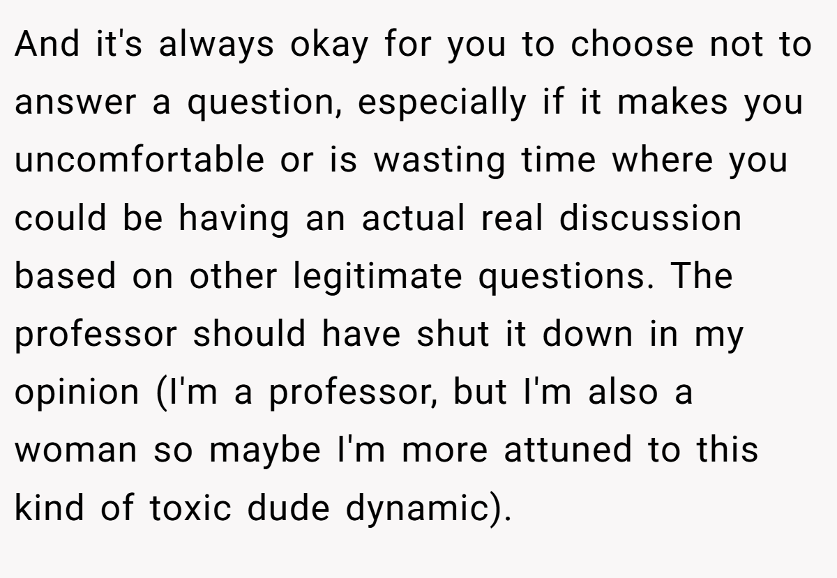 And it's always okay for you to choose not to answer a question, especially if it makes you uncomfortable or is wasting time where you could be having an actual real discussion based on other legitimate questions. The professor should have shut it down in my opinion (I'm a professor, but I'm also a woman so maybe I'm more attuned to this kind of toxic dude dynamic).