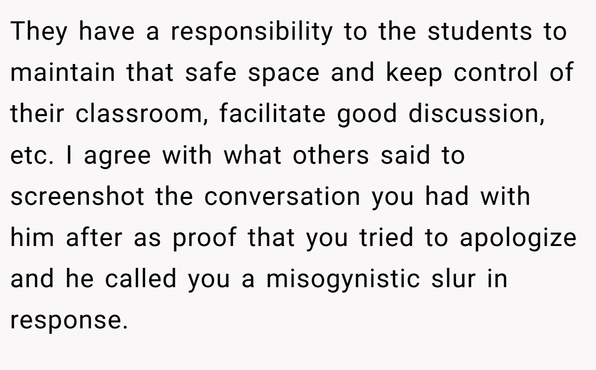 They have a responsibility to the students to maintain that safe space and keep control of their classroom, facilitate good discussion, etc. I agree with what others said to screenshot the conversation you had with him after as proof that you tried to apologize and he called you a misogynistic slur in response.