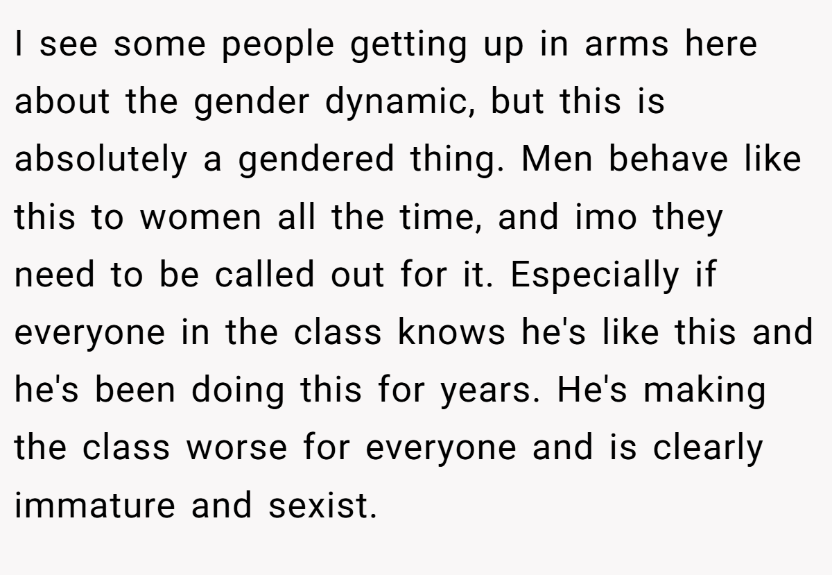 I see some people getting up in arms here about the gender dynamic, but this is absolutely a gendered thing. Men behave like this to women all the time, and imo they need to be called out for it. Especially if everyone in the class knows he's like this and he's been doing this for years. He's making the class worse for everyone and is clearly immature and sexist.