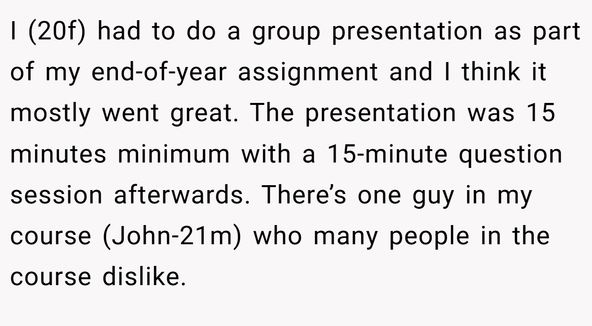 I (20f) had to do a group presentation as part of my end-of-year assignment and I think it mostly went great. The presentation was 15 minutes minimum with a 15-minute question session afterwards. There’s one guy in my course (John-21m) who many people in the course dislike.