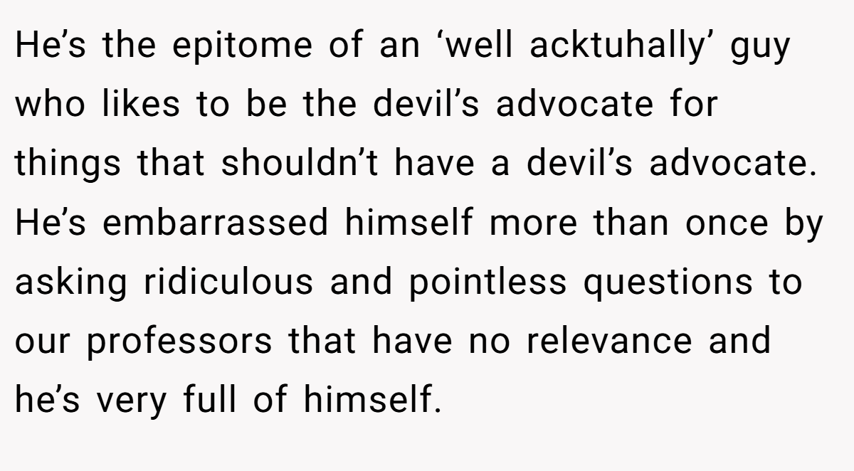 He’s the epitome of an ‘well acktuhally’ guy who likes to be the devil’s advocate for things that shouldn’t have a devil’s advocate. He’s embarrassed himself more than once by asking ridiculous and pointless questions to our professors that have no relevance and he’s very full of himself.