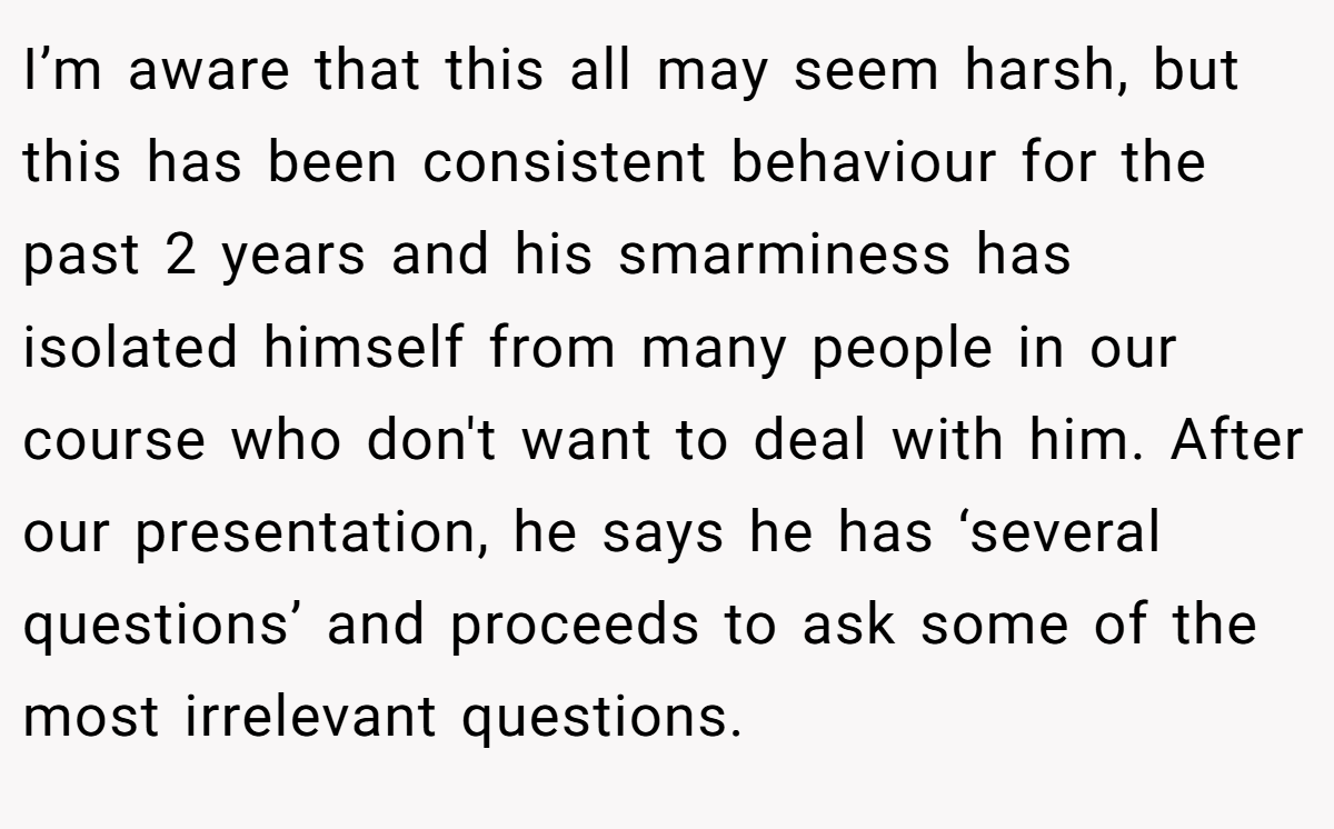 I’m aware that this all may seem harsh, but this has been consistent behaviour for the past 2 years and his smarminess has isolated himself from many people in our course who don't want to deal with him. After our presentation, he says he has ‘several questions’ and proceeds to ask some of the most irrelevant questions.