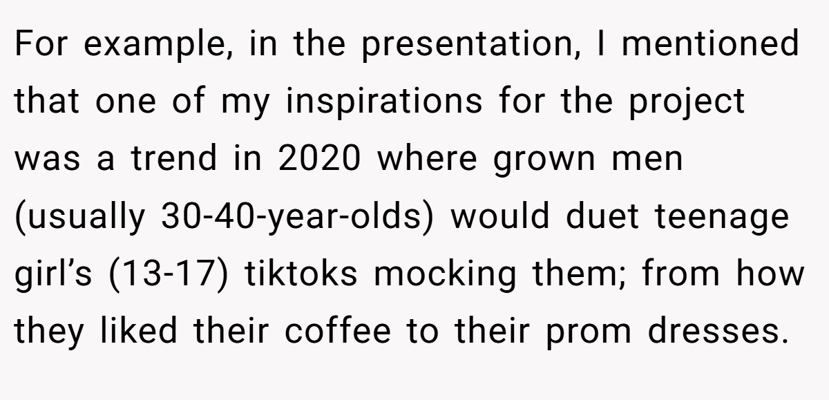 For example, in the presentation, I mentioned that one of my inspirations for the project was a trend in 2020 where grown men (usually 30-40-year-olds) would duet teenage girl’s (13-17) tiktoks mocking them; from how they liked their coffee to their prom dresses.