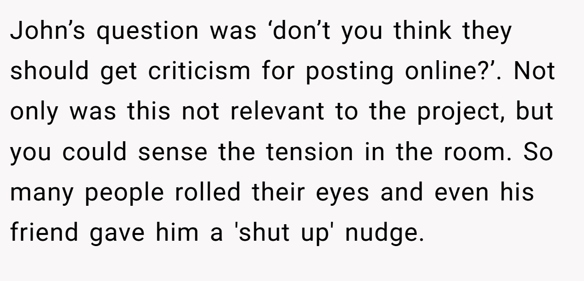 John’s question was ‘don’t you think they should get criticism for posting online?’. Not only was this not relevant to the project, but you could sense the tension in the room. So many people rolled their eyes and even his friend gave him a 'shut up' nudge.
