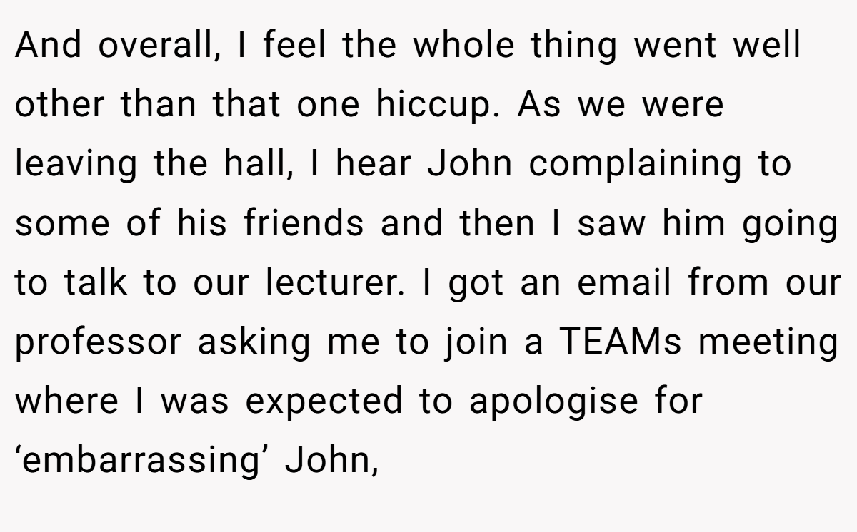 And overall, I feel the whole thing went well other than that one hiccup. As we were leaving the hall, I hear John complaining to some of his friends and then I saw him going to talk to our lecturer. I got an email from our professor asking me to join a TEAMs meeting where I was expected to apologise for ‘embarrassing’ John,