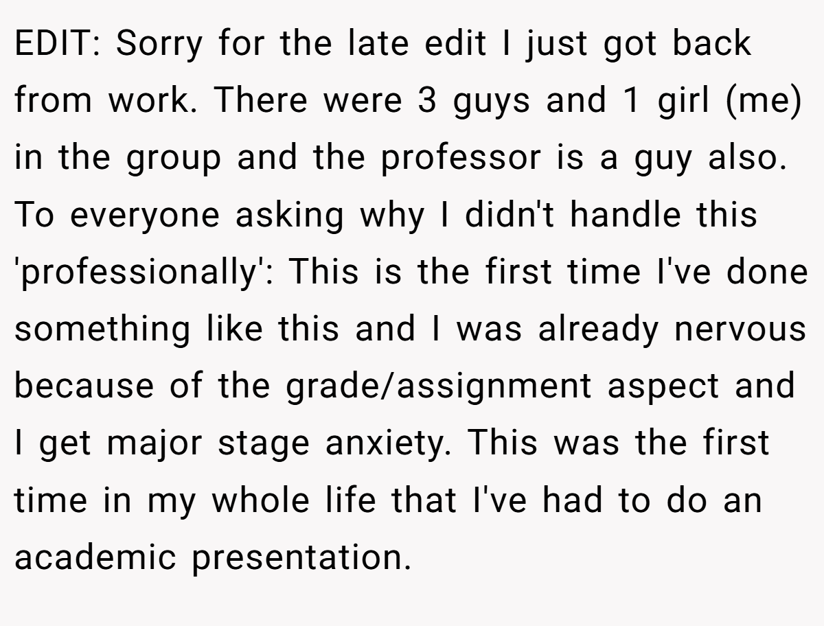 EDIT: Sorry for the late edit I just got back from work. There were 3 guys and 1 girl (me) in the group and the professor is a guy also. To everyone asking why I didn't handle this 'professionally': This is the first time I've done something like this and I was already nervous because of the grade/assignment aspect and I get major stage anxiety. This was the first time in my whole life that I've had to do an academic presentation.