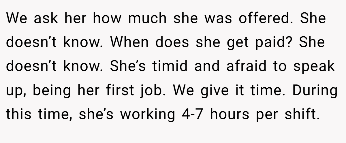 We ask her how much she was offered. She doesn’t know. When does she get paid? She doesn’t know. She’s timid and afraid to speak up, being her first job. We give it time. During this time, she’s working 4-7 hours per shift.
