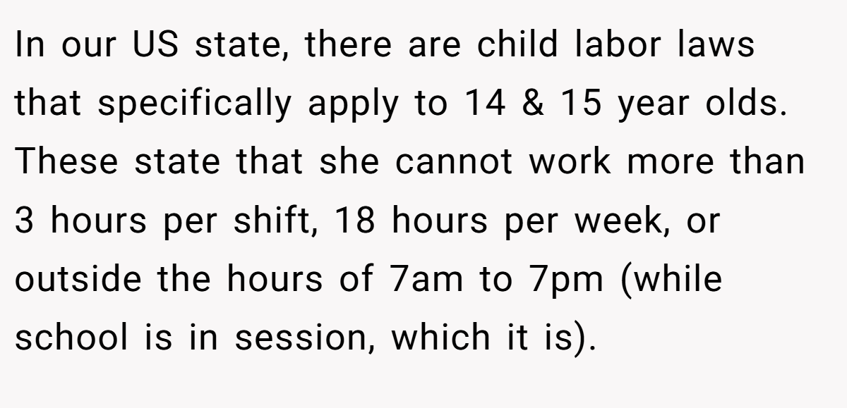 In our US state, there are child labor laws that specifically apply to 14 & 15 year olds. These state that she cannot work more than 3 hours per shift, 18 hours per week, or outside the hours of 7am to 7pm (while school is in session, which it is).