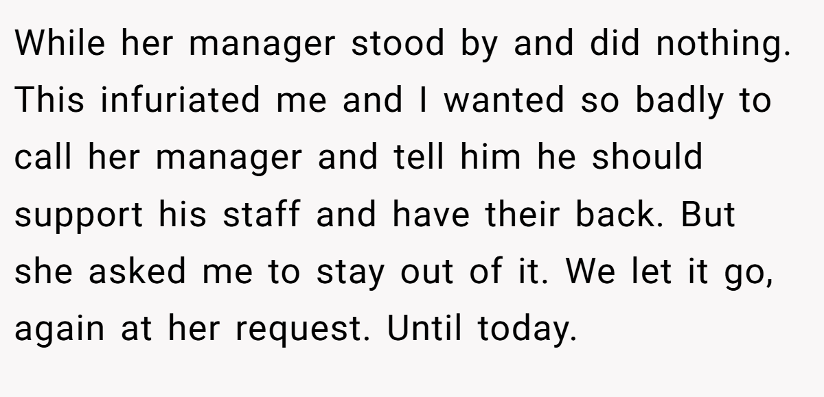 While her manager stood by and did nothing. This infuriated me and I wanted so badly to call her manager and tell him he should support his staff and have their back. But she asked me to stay out of it. We let it go, again at her request. Until today.