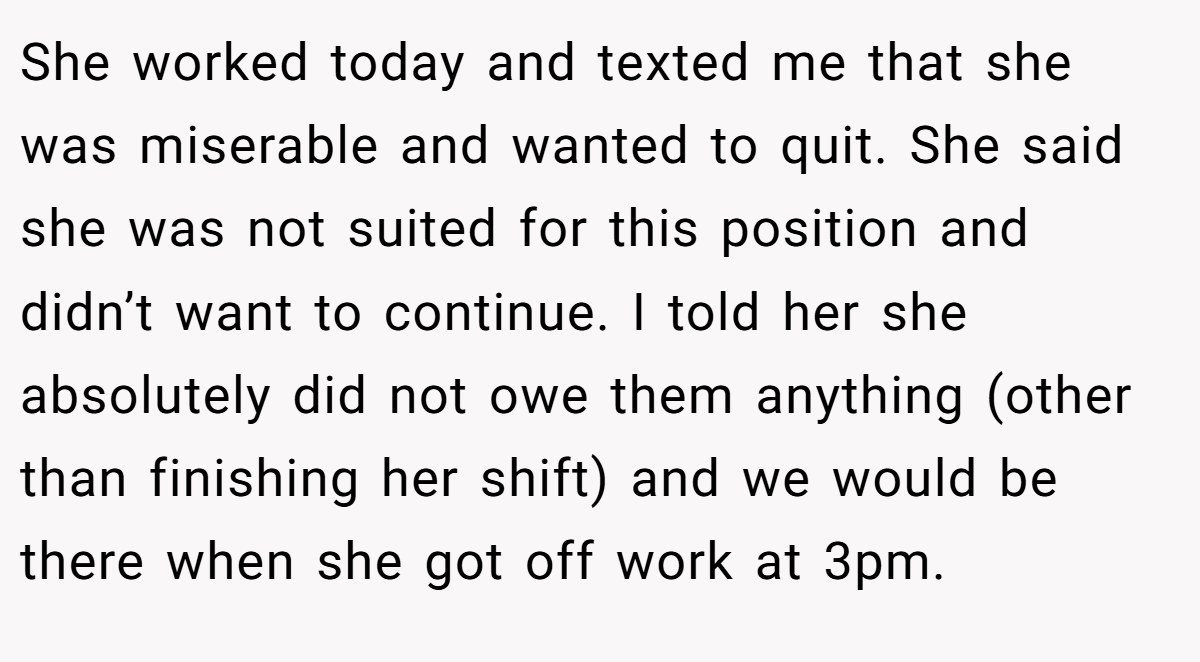 She worked today and texted me that she was miserable and wanted to quit. She said she was not suited for this position and didn’t want to continue. I told her she absolutely did not owe them anything (other than finishing her shift) and we would be there when she got off work at 3pm.