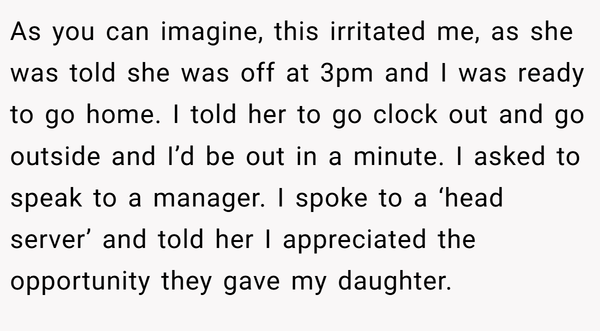 As you can imagine, this irritated me, as she was told she was off at 3pm and I was ready to go home. I told her to go clock out and go outside and I’d be out in a minute. I asked to speak to a manager. I spoke to a ‘head server’ and told her I appreciated the opportunity they gave my daughter.