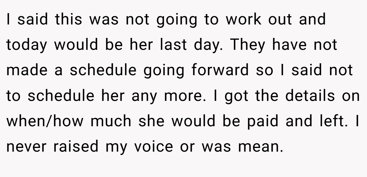 I said this was not going to work out and today would be her last day. They have not made a schedule going forward so I said not to schedule her any more. I got the details on when/how much she would be paid and left. I never raised my voice or was mean.